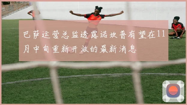 巴萨运营总监透露诺坎普有望在11月中旬重新开放的最新消息