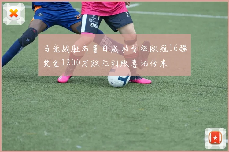 马竞战胜布鲁日成功晋级欧冠16强奖金1200万欧元到账喜讯传来