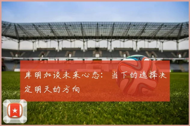 库明加谈未来心态：当下的选择决定明天的方向