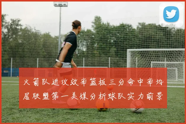 火箭队进攻效率篮板三分命中率均居联盟第一美媒分析球队实力前景