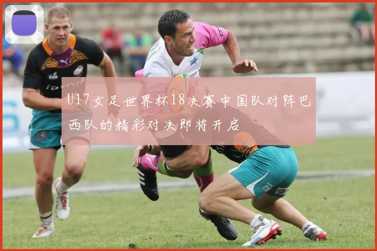 U17女足世界杯18决赛中国队对阵巴西队的精彩对决即将开启