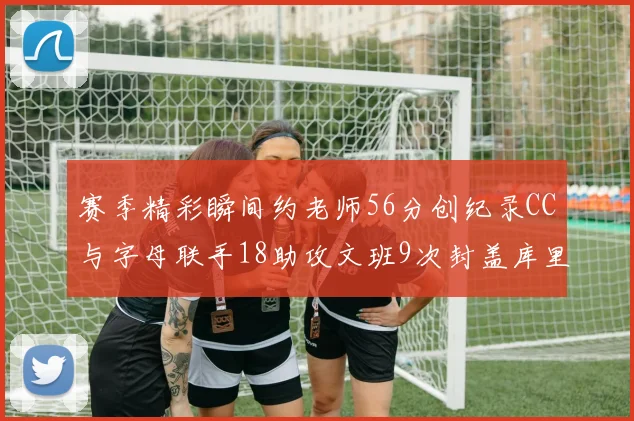 赛季精彩瞬间约老师56分创纪录CC与字母联手18助攻文班9次封盖库里三分球12记齐发