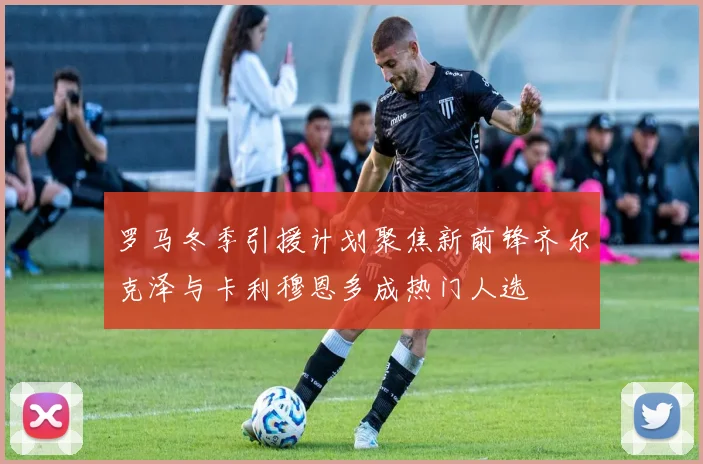 罗马冬季引援计划聚焦新前锋齐尔克泽与卡利穆恩多成热门人选