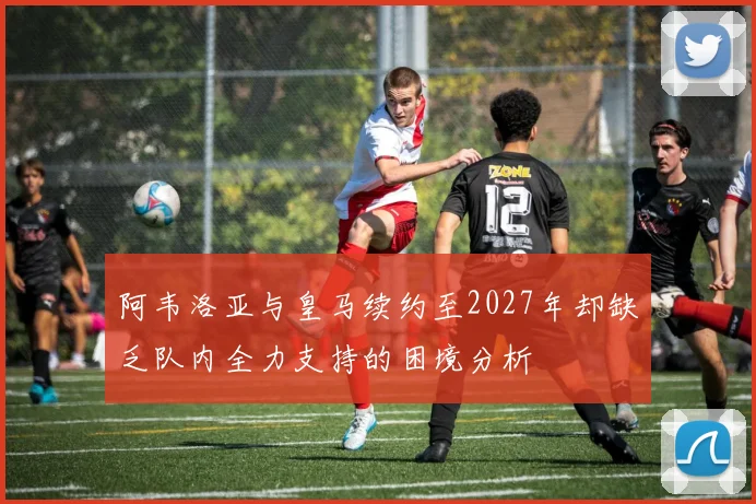 阿韦洛亚与皇马续约至2027年却缺乏队内全力支持的困境分析
