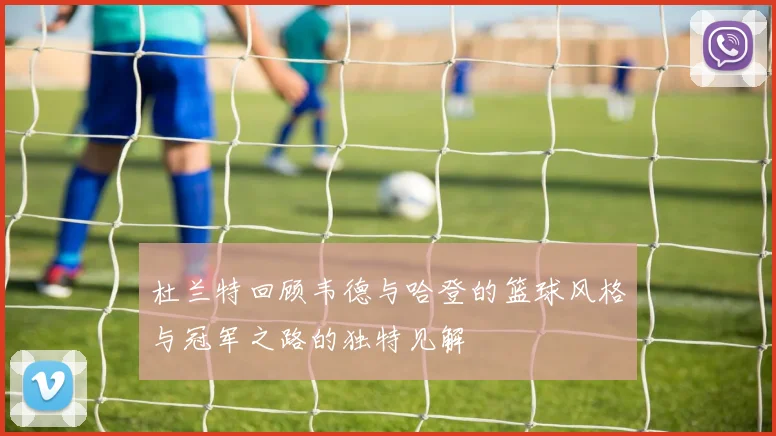 杜兰特回顾韦德与哈登的篮球风格与冠军之路的独特见解