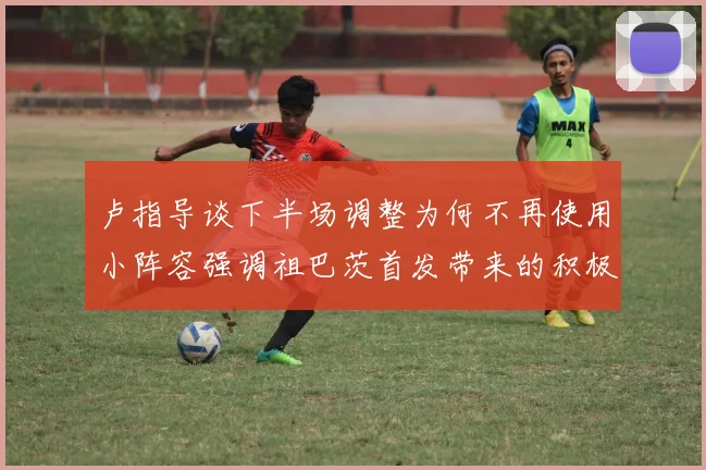 卢指导谈下半场调整为何不再使用小阵容强调祖巴茨首发带来的积极效果