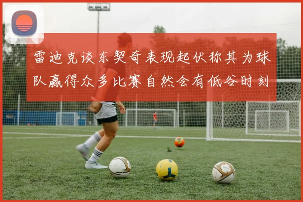 雷迪克谈东契奇表现起伏称其为球队赢得众多比赛自然会有低谷时刻