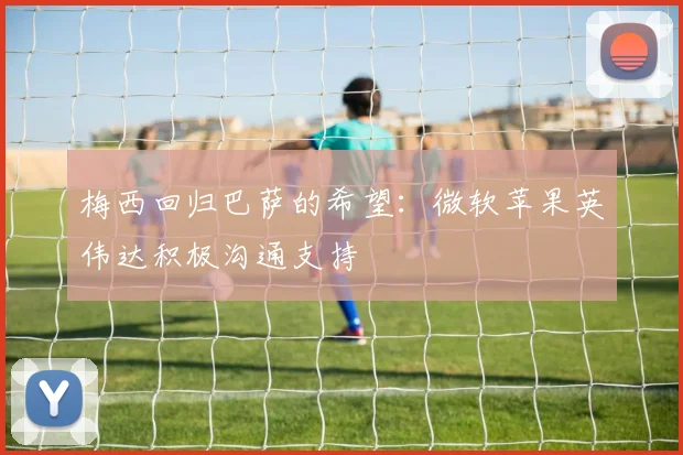 梅西回归巴萨的希望：微软苹果英伟达积极沟通支持