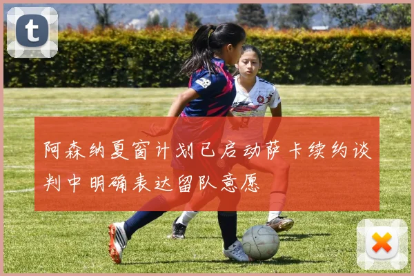 阿森纳夏窗计划已启动萨卡续约谈判中明确表达留队意愿