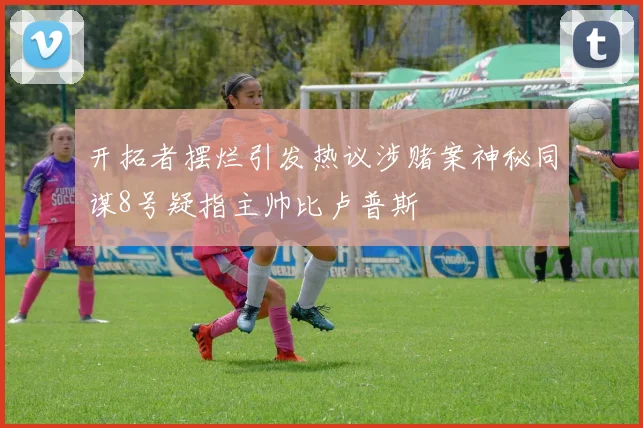 开拓者摆烂引发热议涉赌案神秘同谋8号疑指主帅比卢普斯