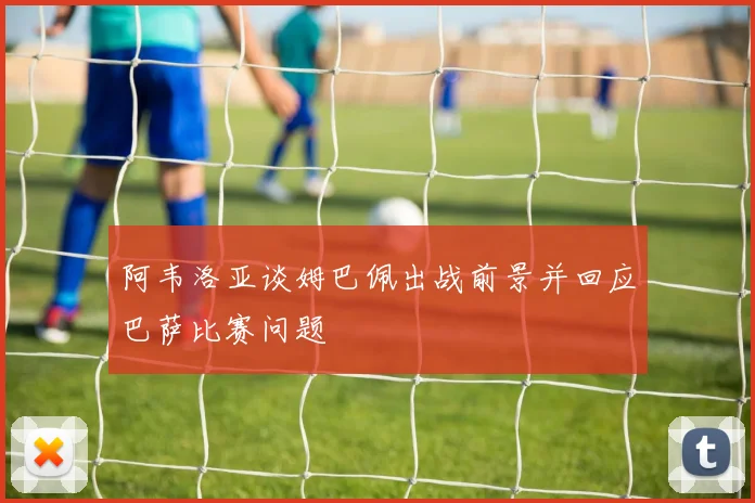 阿韦洛亚谈姆巴佩出战前景并回应巴萨比赛问题