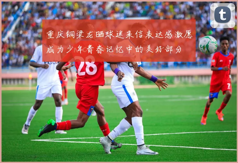 重庆铜梁龙晒球迷来信表达感激愿成为少年青春记忆中的美好部分