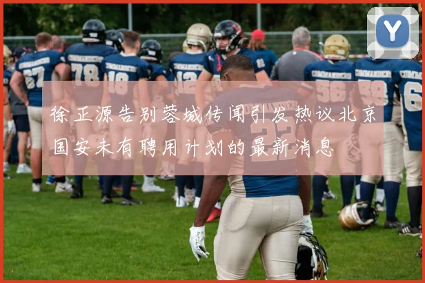徐正源告别蓉城传闻引发热议北京国安未有聘用计划的最新消息