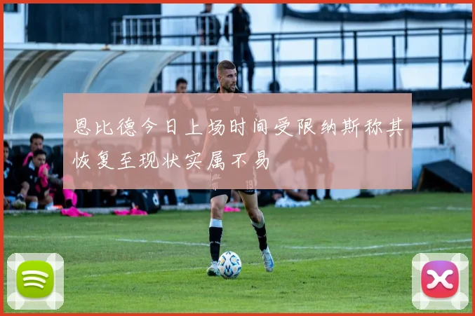 恩比德今日上场时间受限纳斯称其恢复至现状实属不易