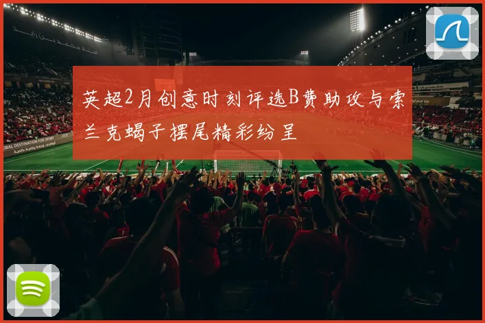 英超2月创意时刻评选B费助攻与索兰克蝎子摆尾精彩纷呈