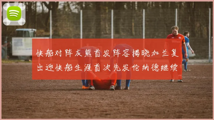 快船对阵灰熊首发阵容揭晓加兰复出迎快船生涯首次先发伦纳德继续出战