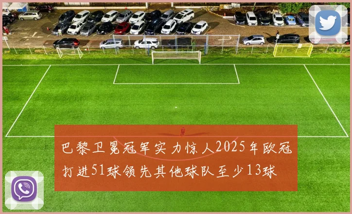 巴黎卫冕冠军实力惊人2025年欧冠打进51球领先其他球队至少13球