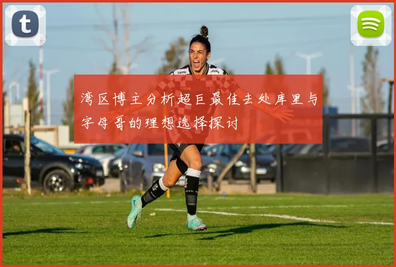 湾区博主分析超巨最佳去处库里与字母哥的理想选择探讨