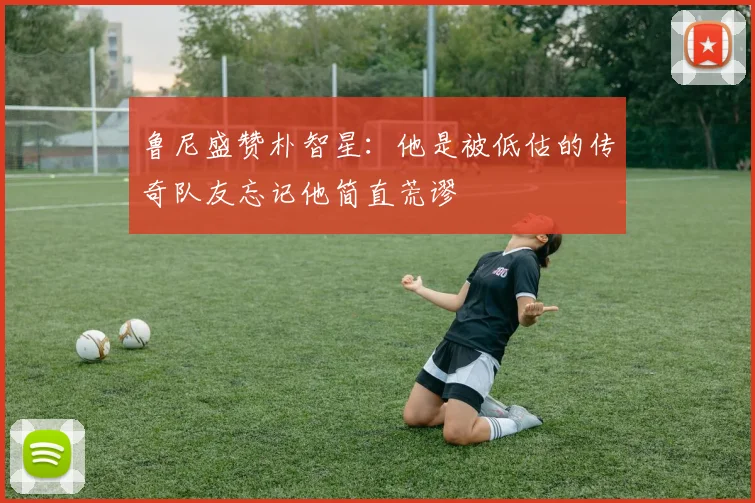 鲁尼盛赞朴智星：他是被低估的传奇队友忘记他简直荒谬