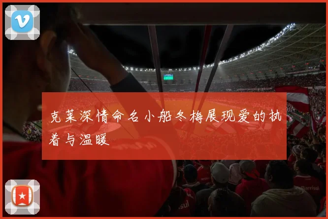 克莱深情命名小船冬梅展现爱的执着与温暖