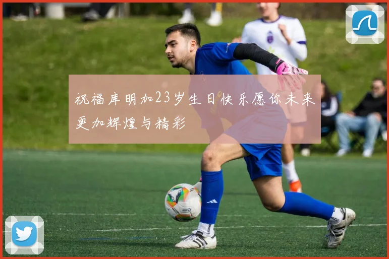 祝福库明加23岁生日快乐愿你未来更加辉煌与精彩