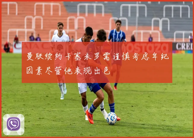 曼联续约卡塞米罗需谨慎考虑年纪因素尽管他表现出色