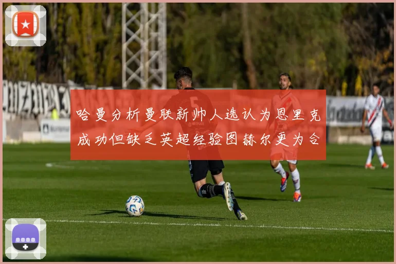 哈曼分析曼联新帅人选认为恩里克成功但缺乏英超经验图赫尔更为合适