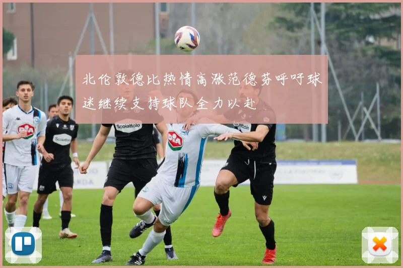北伦敦德比热情高涨范德芬呼吁球迷继续支持球队全力以赴