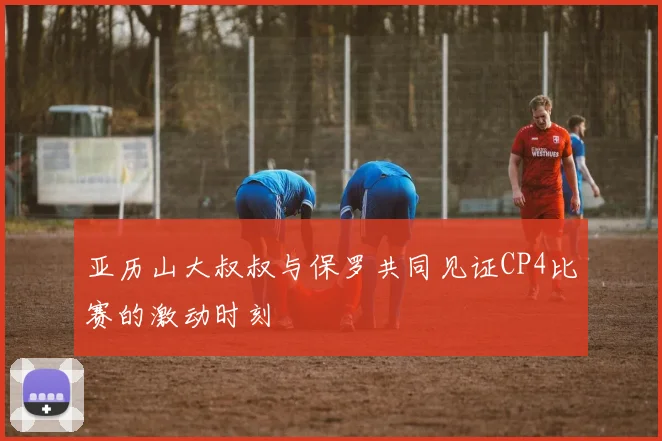 亚历山大叔叔与保罗共同见证CP4比赛的激动时刻