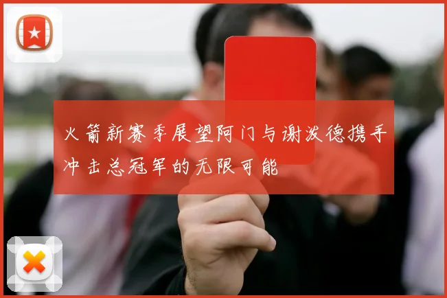 火箭新赛季展望阿门与谢泼德携手冲击总冠军的无限可能