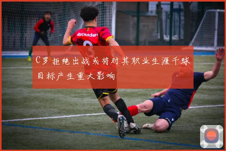 C罗拒绝出战或将对其职业生涯千球目标产生重大影响