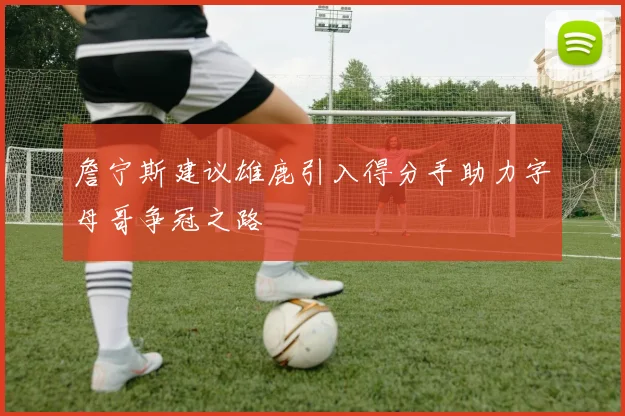 詹宁斯建议雄鹿引入得分手助力字母哥争冠之路