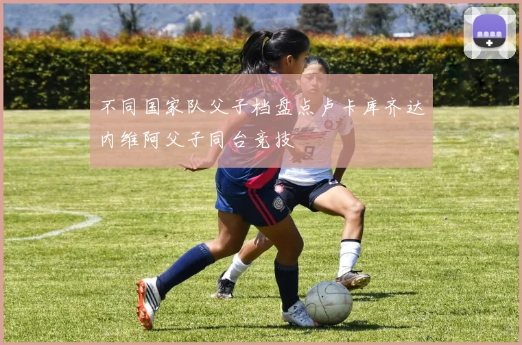 不同国家队父子档盘点卢卡库齐达内维阿父子同台竞技