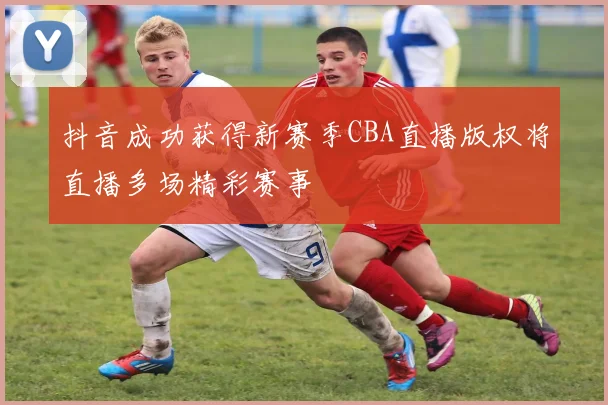 抖音成功获得新赛季CBA直播版权将直播多场精彩赛事