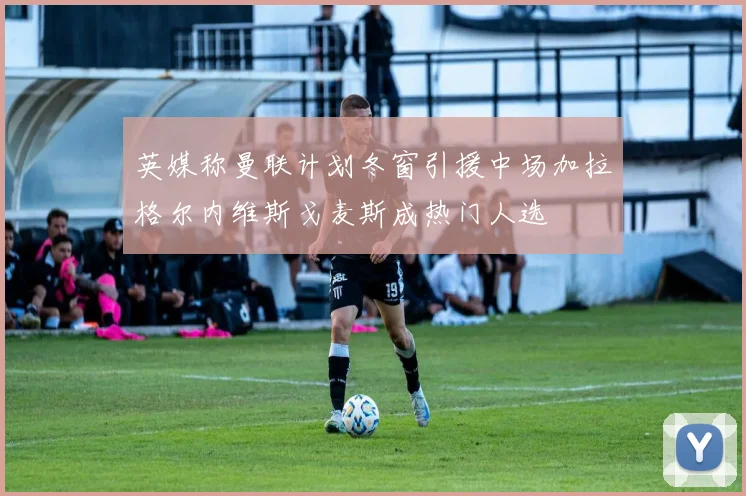 英媒称曼联计划冬窗引援中场加拉格尔内维斯戈麦斯成热门人选