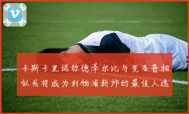 卡斯卡里诺称德泽尔比与克洛普相似或将成为利物浦新帅的最佳人选