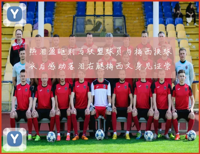 热泪盈眶利马联盟球员与梅西换球衣后感动落泪右腿梅西文身见证崇拜之情