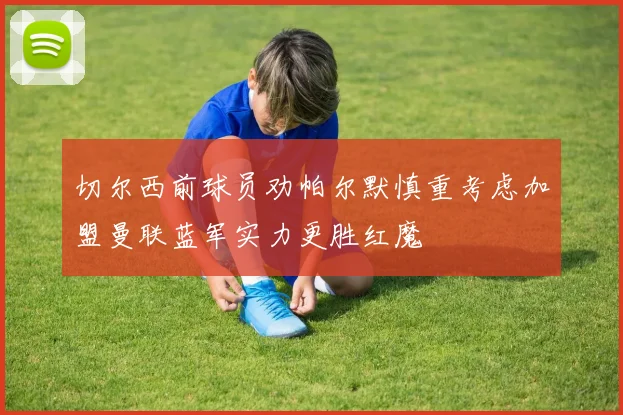 切尔西前球员劝帕尔默慎重考虑加盟曼联蓝军实力更胜红魔