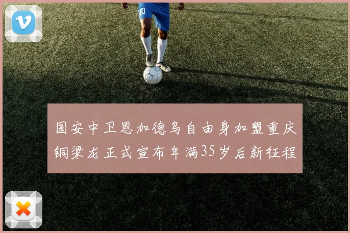 国安中卫恩加德乌自由身加盟重庆铜梁龙正式宣布年满35岁后新征程开启
