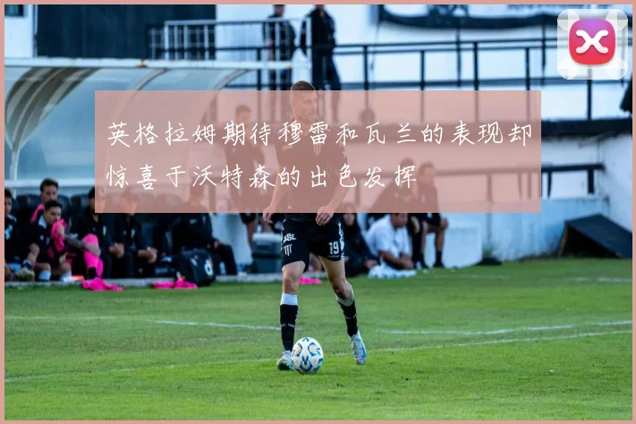 英格拉姆期待穆雷和瓦兰的表现却惊喜于沃特森的出色发挥