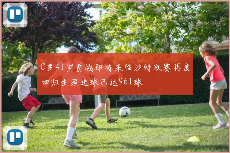 C罗41岁首战即将来临沙特联赛再度回归生涯进球已达961球