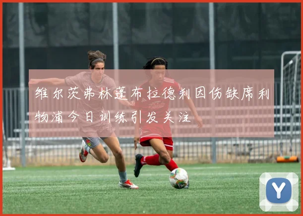 维尔茨弗林蓬布拉德利因伤缺席利物浦今日训练引发关注