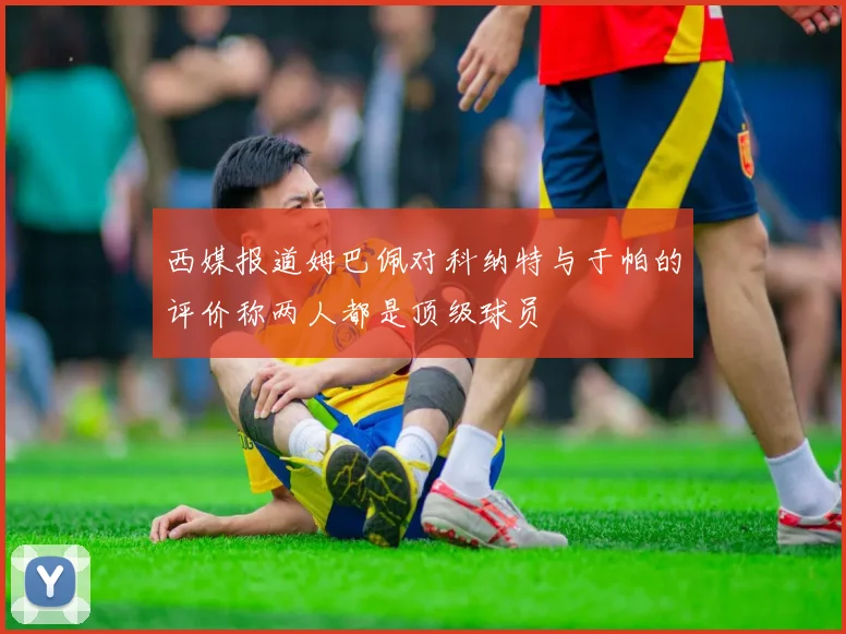 西媒报道姆巴佩对科纳特与于帕的评价称两人都是顶级球员
