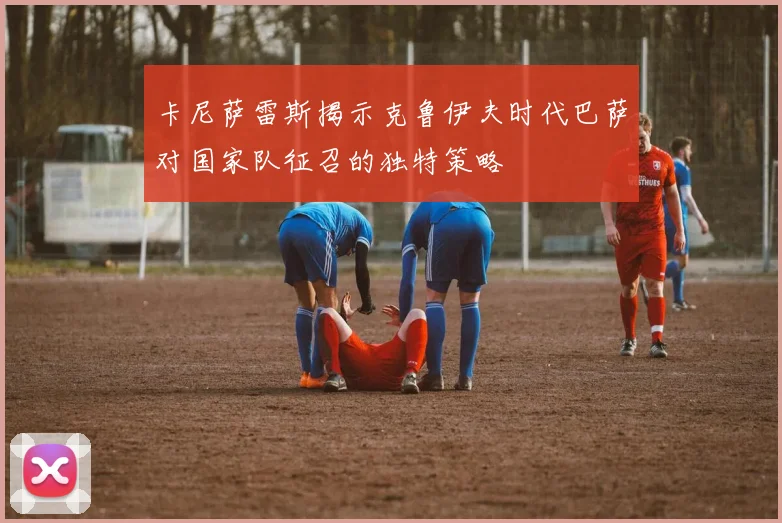 卡尼萨雷斯揭示克鲁伊夫时代巴萨对国家队征召的独特策略